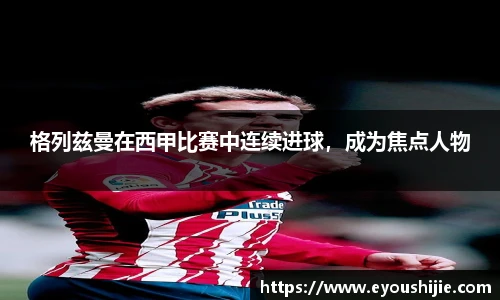 格列兹曼在西甲比赛中连续进球，成为焦点人物