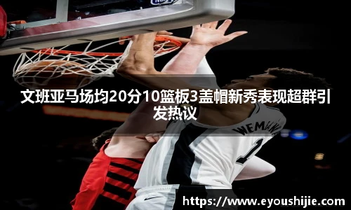 文班亚马场均20分10篮板3盖帽新秀表现超群引发热议